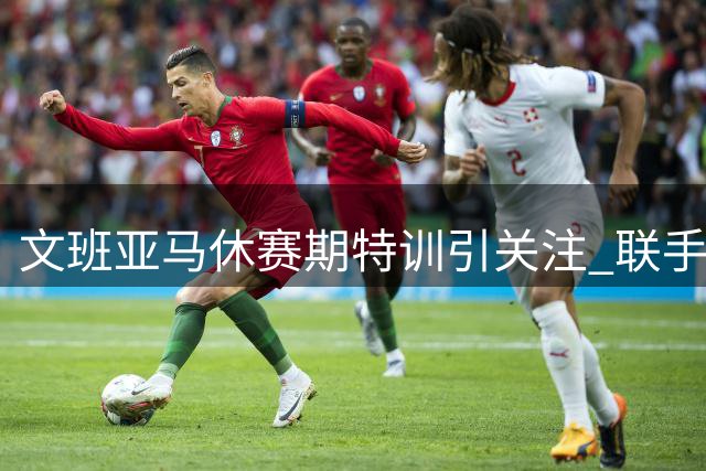 文班亚马休赛期特训引关注 联手奥拉朱旺精进低位技术