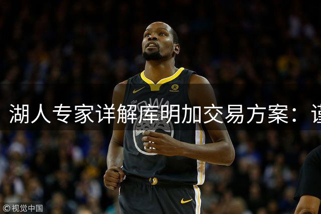 湖人专家详解库明加交易方案：谨慎出价成关键